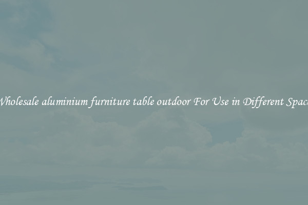 Wholesale aluminium furniture table outdoor For Use in Different Spaces